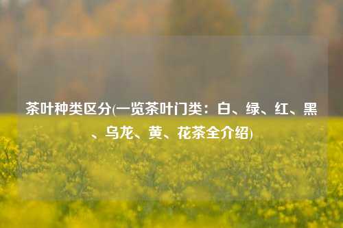 茶叶种类区分(一览茶叶门类：白、绿、红、黑、乌龙、黄、花茶全介绍)