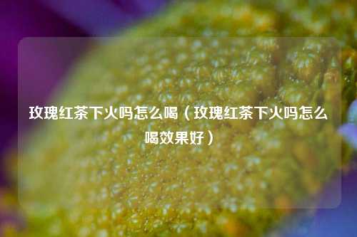 玫瑰红茶下火吗怎么喝（玫瑰红茶下火吗怎么喝效果好）