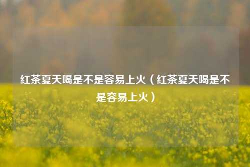 红茶夏天喝是不是容易上火（红茶夏天喝是不是容易上火）