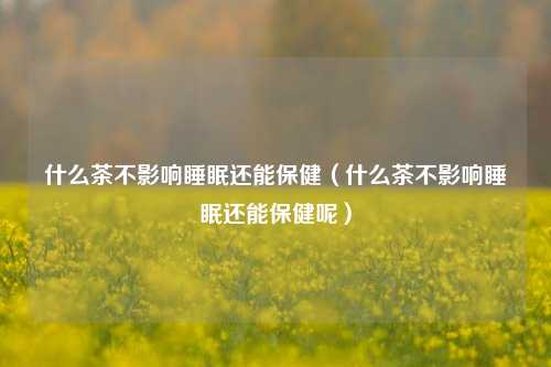 什么茶不影响睡眠还能保健（什么茶不影响睡眠还能保健呢）