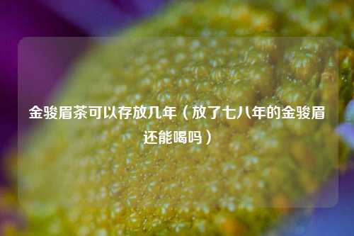 金骏眉茶可以存放几年（放了七八年的金骏眉还能喝吗）