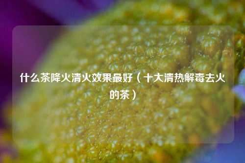 什么茶降火清火效果最好（十大清热解毒去火的茶）