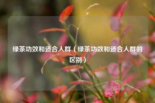 绿茶功效和适合人群（绿茶功效和适合人群的区别）